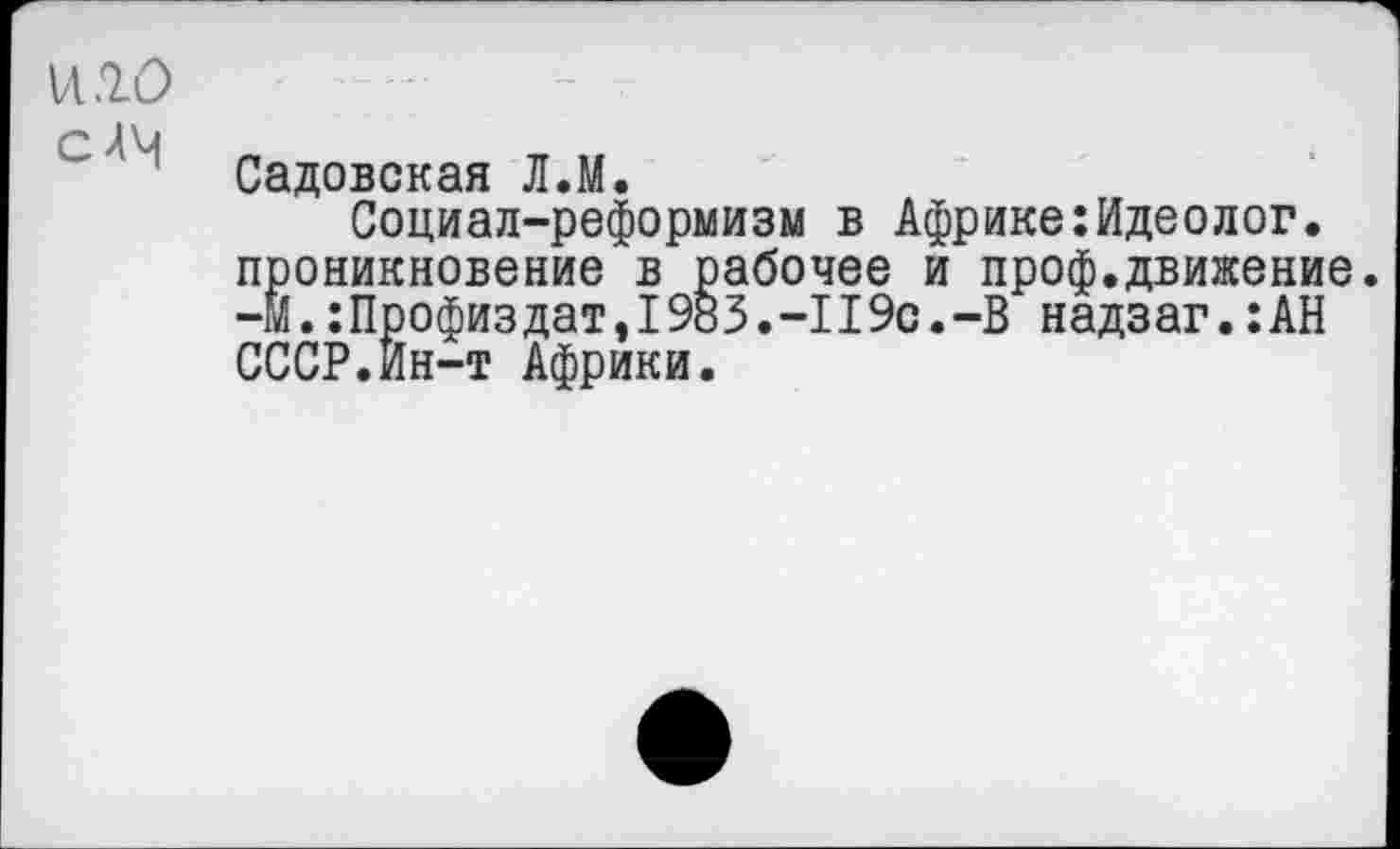 ﻿и 10
СЛЧ	_ „
Садовская Л.М. Социал-реформизм в Африке:Идеолог, проникновение в рабочее и проф.движение. -МПрофиз дат,1983.-119с. -В надз аг.:АН СССР.Ин-т Африки.